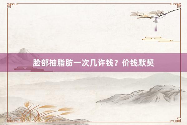 脸部抽脂肪一次几许钱？价钱默契
